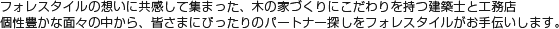 フォレスタイルの想いに共感して集まった、木の家づくりにこだわりを持つ建築士と工務店。個性豊かな面々の中から、皆さまにぴったりのパートナー探しをフォレスタイルがお手伝いします。
